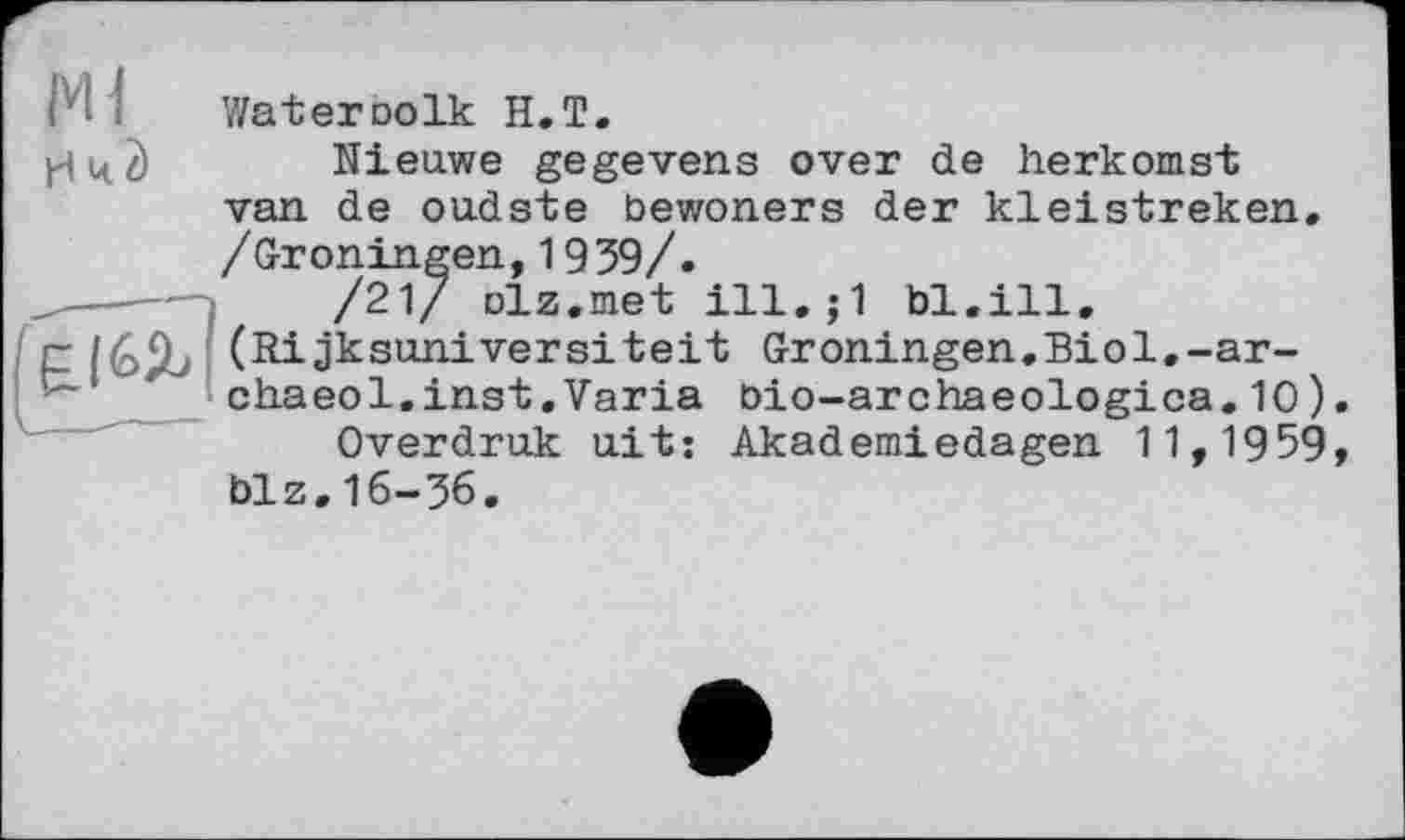 ﻿М і	Wat er do Ik H.T.
yd Ц. 2) Nieuwe gegevens over de herkomst van de oudste bewoners der kleistreken. /Groningen,1939/.
/21/ Diz.met ill.;1 bl.ill.
r(Rijksuniversiteit Groningen.Biol.-ar-chaeol.inst.Varia bio-archaeologica.10) Overdruk uit: Akademiedagen 11,1959 biz.16-36.